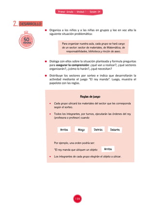 Primer Grado - Unidad 1 - Sesión 04
	 Por ejemplo, una orden podría ser:
	 “El rey manda que ubiquen un objeto 	 "
	 Los integrantes de cada grupo elegirán el objeto a ubicar.
50minutos
DESARROLLO2.
	 Organiza a los niños y a las niñas en grupos y lee en voz alta la
siguiente situación problemática:
	 Dialoga con ellos sobre la situación planteada y formula preguntas
para asegurar la comprensión: ¿qué van a realizar?, ¿qué sectores
organizarán?, ¿cómo lo harán?, ¿qué necesitan?
	 Distribuye los sectores por sorteo e indica que desarrollarán la
actividad mediante el juego “El rey manda”. Luego, muestra el
papelote con las reglas.
Para organizar nuestra aula, cada grupo se hará cargo
de un sector: sector de materiales, de Matemática, de
responsabilidades, biblioteca y rincón de aseo.
Arriba
Arriba Abajo Detrás Delante
Reglas de juego
	 Cada grupo ubicará los materiales del sector que les corresponda
según el sorteo.
	 Todos los integrantes, por turnos, ejecutarán las órdenes del rey
(profesora o profesor) cuando
139
 