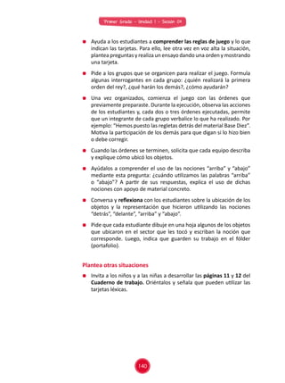 Primer Grado - Unidad 1 - Sesión 04
	 Ayuda a los estudiantes a comprender las reglas de juego y lo que
indican las tarjetas. Para ello, lee otra vez en voz alta la situación,
plantea preguntas y realiza un ensayo dando una orden y mostrando
una tarjeta.
	 Pide a los grupos que se organicen para realizar el juego. Formula
algunas interrogantes en cada grupo: ¿quién realizará la primera
orden del rey?, ¿qué harán los demás?, ¿cómo ayudarán?
	 Una vez organizados, comienza el juego con las órdenes que
previamente preparaste. Durante la ejecución, observa las acciones
de los estudiantes y, cada dos o tres órdenes ejecutadas, permite
que un integrante de cada grupo verbalice lo que ha realizado. Por
ejemplo: “Hemos puesto las regletas detrás del material Base Diez”.
Motiva la participación de los demás para que digan si lo hizo bien
o debe corregir.
	 Cuando las órdenes se terminen, solicita que cada equipo describa
y explique cómo ubicó los objetos.
	 Ayúdalos a comprender el uso de las nociones “arriba” y “abajo”
mediante esta pregunta: ¿cuándo utilizamos las palabras “arriba”
o “abajo”? A partir de sus respuestas, explica el uso de dichas
nociones con apoyo de material concreto.
	 Conversa y reflexiona con los estudiantes sobre la ubicación de los
objetos y la representación que hicieron utilizando las nociones
“detrás”, “delante”, “arriba” y “abajo”.
	 Pide que cada estudiante dibuje en una hoja algunos de los objetos
que ubicaron en el sector que les tocó y escriban la noción que
corresponde. Luego, indica que guarden su trabajo en el fólder
(portafolio).
	 Invita a los niños y a las niñas a desarrollar las páginas 11 y 12 del
Cuaderno de trabajo. Oriéntalos y señala que pueden utilizar las
tarjetas léxicas.
Plantea otras situaciones
140
 