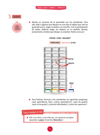 Primer Grado - Unidad 1 - Sesión 04
	 Realiza un recuento de lo aprendido con los estudiantes. Para
ello, pide a algunos que dibujen en una hoja el objeto que más les
gusta del aula y, luego, lo pinten y lo recorten. Con la participación
de todos, deberán pegar los objetos en el rotafolio (donde,
previamente, tendrás que dibujar un estante). Podría verse así:
	 Para finalizar, formula a los estudiantes las siguientes preguntas:
¿qué aprendieron hoy?, ¿cómo aprendieron?; ¿qué les gustó?,
¿qué no les gustó?; ¿tuvieron dificultades?, ¿cómo las superaron?
25minutos
3.
¿Dónde están ubicados?
Materiales arriba
abajo
detrás
delante
CIERRE
141
	 Pide a los niños y a las niñas que, con ayuda de sus padres,
desarrollen la página 13 del libro Matemática 1.
Tarea a trabajar en casa
 