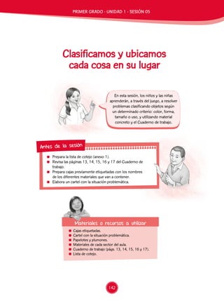 Prepara la lista de cotejo (anexo 1).
	 Revisa las páginas 13, 14, 15, 16 y 17 del Cuaderno de
trabajo.
	 Prepara cajas previamente etiquetadas con los nombres
de los diferentes materiales que van a contener.
	 Elabora un cartel con la situación problemática.
Antes de la sesión
	 Cajas etiquetadas.
	 Cartel con la situación problemática.
	 Papelotes y plumones.
	 Materiales de cada sector del aula.
	 Cuaderno de trabajo (págs. 13, 14, 15, 16 y 17).
	 Lista de cotejo.
Materiales o recursos a utilizar
En esta sesión, los niños y las niñas
aprenderán, a través del juego, a resolver
problemas clasificando objetos según
un determinado criterio: color, forma,
tamaño o uso, y utilizando material
concreto y el Cuaderno de trabajo.
Clasificamos y ubicamos
cada cosa en su lugar
PRIMER GRADO - UNIDAD 1 - SESIÓN 05
142
 