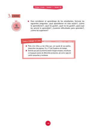 Primer Grado - Unidad 1 - Sesión 05
	 Para corroborar el aprendizaje de los estudiantes, formula las
siguientes preguntas: ¿qué aprendieron en esta sesión?, ¿cómo
lo aprendieron?; ¿qué les gustó?, ¿qué no les gustó?; ¿para qué
les servirá lo aprendido?, ¿tuvieron dificultades para aprender?,
¿cómo las superaron?
15minutos
3. CIERRE
146
	 Pide a los niños y a las niñas que, con ayuda de sus padres,
desarrollen las páginas 16 y 17 del Cuaderno de trabajo.
	 Solicita que para la próxima sesión traigan envases, envolturas
o empaques vacíos de diferentes productos, así como cajas de
cartón pequeñas y medianas.
Tarea a trabajar en casa
 