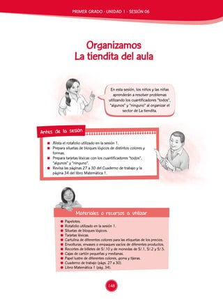 Alista el rotafolio utilizado en la sesión 1.
	 Prepara siluetas de bloques lógicos de distintos colores y
formas.
	 Prepara tarjetas léxicas con los cuantificadores “todos”,
“algunos” y “ninguno”.
	 Revisa las páginas 27 a 30 del Cuaderno de trabajo y la
página 34 del libro Matemática 1.
Antes de la sesión
	Papelotes.
	 Rotafolio utilizado en la sesión 1.
	 Siluetas de bloques lógicos.
	 Tarjetas léxicas.
	 Cartulina de diferentes colores para las etiquetas de los precios.
	 Envolturas, envases o empaques vacíos de diferentes productos.
	 Recortes de billetes de S/.10 y de monedas de S/.1, S/.2 y S/.5.
	 Cajas de cartón pequeñas y medianas.
	 Papel lustre de diferentes colores, goma y tijeras.
	 Cuaderno de trabajo (págs. 27 a 30).
	 Libro Matemática 1 (pág. 34).
Materiales o recursos a utilizar
En esta sesión, los niños y las niñas
aprenderán a resolver problemas
utilizando los cuantificadores “todos”,
“algunos” y “ninguno” al organizar el
sector de La tiendita.
Organizamos
La tiendita del aula
PRIMER GRADO - UNIDAD 1 - SESIÓN 06
148
 