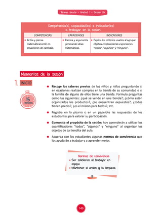 Primer Grado - Unidad 1 - Sesión 06
15minutos
INICIO
Momentos de la sesión
1.
Competencia(s), capacidad(es) e indicador(es)
a trabajar en la sesión
COMPETENCIAS CAPACIDADES INDICADORES
	 Actúa y piensa
matemáticamente en
situaciones de cantidad.
	 Razona y argumenta
generando ideas
matemáticas.
	 Explica los criterios usados al agrupar
objetos empleando las expresiones
“todos”, “algunos” y “ninguno”.
	 Recoge los saberes previos de los niños y niñas preguntando si
en ocasiones realizan compras en la tienda de su comunidad o si
la familia de alguno de ellos tiene una tienda. Formula preguntas
como las siguientes: ¿qué se vende en una tienda?; ¿cómo están
organizados los productos?, ¿se encuentran expuestos?, ¿todos
tienen precio?, ¿es el mismo para todos?, etc.
	 Registra en la pizarra o en un papelote las respuestas de los
estudiantes para valorar su participación.
	 Comunica el propósito de la sesión: hoy aprenderán a utilizar los
cuantificadores “todos”, “algunos” y “ninguno” al organizar los
objetos de La tiendita del aula.
	 Acuerda con los estudiantes algunas normas de convivencia que
los ayudarán a trabajar y a aprender mejor.
Normas de convivencia
	Ser solidarios al trabajar en
equipo.
	Mantener el orden y la limpieza
149
 