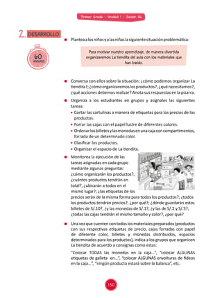 Primer Grado - Unidad 1 - Sesión 06
60minutos
DESARROLLO2. 	 Planteaalosniñosyalasniñaslasiguientesituaciónproblemática:
	 Conversa con ellos sobre la situación: ¿cómo podemos organizar La
tiendita?;¿cómoorganizaremoslosproductos?,¿quénecesitamos?,
¿qué acciones debemos realizar? Anota sus respuestas en la pizarra.
	 Organiza a los estudiantes en grupos y asígnales las siguientes
tareas:
	 Cortar las cartulinas a manera de etiquetas para los precios de los
productos.
	 Forrar las cajas con el papel lustre de diferentes colores.
	 Ordenarlosbilletesylasmonedasenunacajaconcompartimentos,
forrada de un determinado color.
	 Clasificar los productos.
	 Organizar el espacio de La tiendita.
	 Monitorea la ejecución de las
tareas asignadas en cada grupo
mediante algunas preguntas:
¿cómo organizarán los productos?,
¿cuántos productos tendrán en
total?, ¿ubicarán a todos en el
mismo lugar?; ¿las etiquetas de los
precios serán de la misma forma para todos los productos?; ¿todos
los productos tendrán precios?, ¿por qué?; ¿dónde guardarán estos
billetes de S/.10?, ¿y las monedas de S/.1?, ¿y las de S/.2 y S/.5?;
¿todas las cajas tendrán el mismo tamaño y color?, ¿por qué?
Para motivar nuestro aprendizaje, de manera divertida
organizaremos La tiendita del aula con los materiales que
han traído.
	 Unavezquecuentencontodoslosmaterialespreparados(productos
con sus respectivas etiquetas de precio, cajas forradas con papel
de diferente color, billetes y monedas distribuidos, espacios
determinados para los productos), indica a los grupos que organicen
La tiendita de acuerdo a consignas como estas:
	 “Colocar TODAS las monedas en la caja…”, “colocar ALGUNAS
etiquetas de galleta en…”, “colocar ALGUNAS envolturas de fideos
en la caja…”, “ningún producto estará sobre la balanza”, etc.
150
 