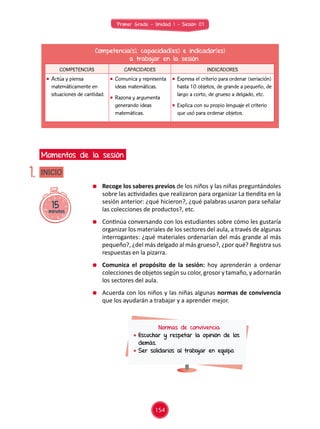 Primer Grado - Unidad 1 - Sesión 07
15minutos
INICIO
Momentos de la sesión
1.
Competencia(s), capacidad(es) e indicador(es)
a trabajar en la sesión
COMPETENCIAS CAPACIDADES INDICADORES
	 Actúa y piensa
matemáticamente en
situaciones de cantidad.
	 Comunica y representa
ideas matemáticas.
	 Razona y argumenta
generando ideas
matemáticas.
	 Expresa el criterio para ordenar (seriación)
hasta 10 objetos, de grande a pequeño, de
largo a corto, de grueso a delgado, etc.
	 Explica con su propio lenguaje el criterio
que usó para ordenar objetos.
	 Recoge los saberes previos de los niños y las niñas preguntándoles
sobre las actividades que realizaron para organizar La tiendita en la
sesión anterior: ¿qué hicieron?, ¿qué palabras usaron para señalar
las colecciones de productos?, etc.
	 Continúa conversando con los estudiantes sobre cómo les gustaría
organizar los materiales de los sectores del aula, a través de algunas
interrogantes: ¿qué materiales ordenarían del más grande al más
pequeño?, ¿del más delgado al más grueso?, ¿por qué? Registra sus
respuestas en la pizarra.
	 Comunica el propósito de la sesión: hoy aprenderán a ordenar
colecciones de objetos según su color, grosor y tamaño, y adornarán
los sectores del aula.
	 Acuerda con los niños y las niñas algunas normas de convivencia
que los ayudarán a trabajar y a aprender mejor.
Normas de convivencia
	Escuchar y respetar la opinión de los
demás.
	Ser solidarios al trabajar en equipo.
154
 