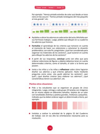 Primer Grado - Unidad 1 - Sesión 07
	 Por ejemplo: “Hemos pintado estrellas de color azul desde un tono
claro al más oscuro”, “hemos pintado rectángulos del más pequeño
al más grande”, etc.
	 Ayúdalos aubicarlos adornos encada sectordel aula yfelicítalos por
sus hermosos trabajos. Luego, pídeles que dibujen en su cuaderno
los adornos que hicieron.
	 Formaliza el aprendizaje de los criterios que tomaron en cuenta
al momento de hacer sus colecciones y solucionar la situación
problemática; con este fin, pregúntales: ¿qué han considerado para
organizar los materiales de los sectores?, ¿qué tuvieron en cuenta
para dibujar los adornos de los sectores?
	 A partir de sus respuestas, concluye junto con ellos que para
ordenar colecciones de figuras u objetos debemos tener en cuenta
determinados criterios, como el tamaño, el color o la forma que
poseen.
	 Invita a los niños y a las niñas a reflexionar sobre cómo lograron
diseñar sus adornos y qué criterios aplicaron. Hazlo mediante
preguntas como estas: ¿les gustó adornar los sectores?, ¿por
qué?; ¿qué diseños crearon para elaborar sus adornos?, ¿qué
características tienen sus adornos?, etc.
	 Pide a los estudiantes que se organicen en grupos de cinco
integrantes. Luego, entrega a cada grupo 10 tarjetas con imágenes
de un mismo objeto en diferentes tamaños, tarjetas de un color
con tonalidades distintas y piedras grandes, medianas y pequeñas.
Indícales que las deben ordenar según un determinado criterio, por
ejemplo:
	 Invítalos a realizar la actividad de la página 25 del Cuaderno
de trabajo. Lee en voz alta las orientaciones necesarias para su
resolución.
Plantea otras situaciones
156
 