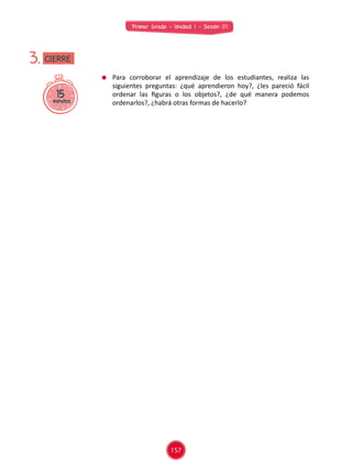 Primer Grado - Unidad 1 - Sesión 07
	 Para corroborar el aprendizaje de los estudiantes, realiza las
siguientes preguntas: ¿qué aprendieron hoy?, ¿les pareció fácil
ordenar las figuras o los objetos?, ¿de qué manera podemos
ordenarlos?, ¿habrá otras formas de hacerlo?
15minutos
3. CIERRE
157
 
