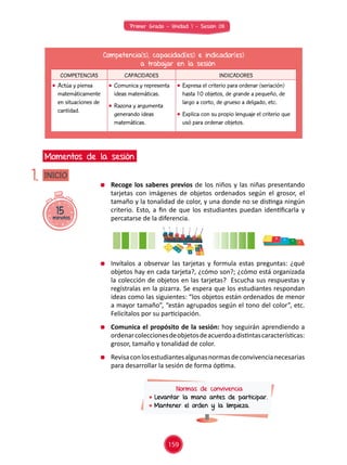 Primer Grado - Unidad 1 - Sesión 08
15minutos
INICIO
Momentos de la sesión
1.
Competencia(s), capacidad(es) e indicador(es)
a trabajar en la sesión
COMPETENCIAS CAPACIDADES INDICADORES
	 Actúa y piensa
matemáticamente
en situaciones de
cantidad.
	 Comunica y representa
ideas matemáticas.
	 Razona y argumenta
generando ideas
matemáticas.
	 Expresa el criterio para ordenar (seriación)
hasta 10 objetos, de grande a pequeño, de
largo a corto, de grueso a delgado, etc.
	 Explica con su propio lenguaje el criterio que
usó para ordenar objetos.
	 Recoge los saberes previos de los niños y las niñas presentando
tarjetas con imágenes de objetos ordenados según el grosor, el
tamaño y la tonalidad de color, y una donde no se distinga ningún
criterio. Esto, a fin de que los estudiantes puedan identificarla y
percatarse de la diferencia.
	 Invítalos a observar las tarjetas y formula estas preguntas: ¿qué
objetos hay en cada tarjeta?, ¿cómo son?; ¿cómo está organizada
la colección de objetos en las tarjetas? Escucha sus respuestas y
regístralas en la pizarra. Se espera que los estudiantes respondan
ideas como las siguientes: “los objetos están ordenados de menor
a mayor tamaño”, “están agrupados según el tono del color”, etc.
Felicítalos por su participación.
	 Comunica el propósito de la sesión: hoy seguirán aprendiendo a
ordenarcoleccionesdeobjetosdeacuerdoadistintascaracterísticas:
grosor, tamaño y tonalidad de color.
	 Revisaconlosestudiantesalgunasnormasdeconvivencianecesarias
para desarrollar la sesión de forma óptima.
Normas de convivencia
	Levantar la mano antes de participar.
	Mantener el orden y la limpieza.
159
 