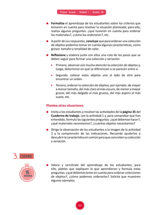 Primer Grado - Unidad 1 - Sesión 08
	 Formaliza el aprendizaje de los estudiantes sobre los criterios que
tomaron en cuenta para resolver la situación planteada; para ello,
realiza algunas preguntas: ¿qué tuvieron en cuenta para ordenar
los materiales?, ¿cómo los ordenaron?, etc.
	 A partir de sus respuestas, concluye que para ordenar una colección
de objetos podemos tomar en cuenta algunas características, como
grosor, tamaño y tonalidad de color.
	 Reflexiona y elabora junto con ellos una ruta de los pasos que se
deben seguir para formar una colección y seriación:
	 Primero, observar con mucha atención la colección de objetos y,
luego, determinar en qué se diferencian o se parecen entre sí.
	 Segundo, colocar estos objetos uno al lado de otro para
encontrar un orden.
	 Tercero, ordenar la colección de objetos; por ejemplo: de mayor
a menor tamaño, del más claro al más oscuro, de menor a mayor
grosor, del más delgado al más grueso, del más áspero al más
suave, etc.
	 Invita a los estudiantes a resolver las actividades de la página 35 del
Cuaderno de trabajo. Lee la actividad 1 y, para comprobar que han
entendido, formula las siguientes preguntas: ¿qué debemos hacer?,
¿qué materiales necesitamos?, ¿cuántos objetos necesitamos?
	 Dirige la observación de los estudiantes a la imagen de la actividad
2 y la comprensión de las indicaciones. Recuerda ayudarlos a
descubrirlacaracterísticaencomúnparaqueconcretensucolección
y seriación.
	 Valora y cerciórate del aprendizaje de los estudiantes; para
ello, pídeles que expliquen lo que aprendieron y formula estas
preguntas: ¿qué debemos tener en cuenta para ordenar colecciones
de objetos?, ¿cómo podemos ordenarlos? Solicita que muestren
algunos ejemplos.
Plantea otras situaciones
15minutos
3. CIERRE
161
 