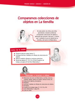 Prepara la lista de cotejo (anexo 1).
	 Consigue láminas o tarjetas con dibujos de colecciones de
objetos.
	 Alista el rotafolio utilizado en sesiones anteriores.
	 Revisa las páginas 31, 32, 33 y 34 del Cuaderno de
trabajo y la página 20 del libro Matemática 1.
Antes de la sesión
Comparamos colecciones de
objetos en La tiendita
	 Materiales del sector de Matemática: semillas, botones,
chapitas, tapitas, palitos de madera, hebras de lana, etc.
	 Hojas bond, lápices y borradores.
	Rotafolio.
	 Láminas o tarjetas con dibujos de colecciones de objetos.
	Portafolio.
	 Cuaderno de trabajo (págs. 31, 32, 33 y 34).
	 Libro Matemática 1 (pág. 20).
	 Lista de cotejo.
En esta sesión, los niños y las niñas
aprenderán a resolver problemas
comparando colecciones de objetos y
aplicando las nociones “más que” y “menos
que”, mediante el uso de material de La
tiendita y del sector de Matemática.
Materiales o recursos a utilizar
PRIMER GRADO - UNIDAD 1 - SESIÓN 09
162
 