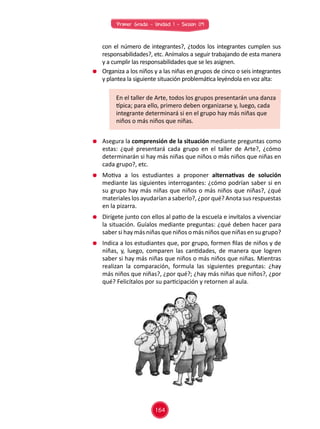 Primer Grado - Unidad 1 - Sesión 09
	 Asegura la comprensión de la situación mediante preguntas como
estas: ¿qué presentará cada grupo en el taller de Arte?, ¿cómo
determinarán si hay más niñas que niños o más niños que niñas en
cada grupo?, etc.
	 Motiva a los estudiantes a proponer alternativas de solución
mediante las siguientes interrogantes: ¿cómo podrían saber si en
su grupo hay más niñas que niños o más niños que niñas?, ¿qué
materiales los ayudarían a saberlo?, ¿por qué? Anota sus respuestas
en la pizarra.
	 Dirígete junto con ellos al patio de la escuela e invítalos a vivenciar
la situación. Guíalos mediante preguntas: ¿qué deben hacer para
saber si hay más niñas que niños o más niños que niñas en su grupo?
	 Indica a los estudiantes que, por grupo, formen filas de niños y de
niñas, y, luego, comparen las cantidades, de manera que logren
saber si hay más niñas que niños o más niños que niñas. Mientras
realizan la comparación, formula las siguientes preguntas: ¿hay
más niños que niñas?, ¿por qué?; ¿hay más niñas que niños?, ¿por
qué? Felicítalos por su participación y retornen al aula.
	 con el número de integrantes?, ¿todos los integrantes cumplen sus
responsabilidades?, etc. Anímalos a seguir trabajando de esta manera
y a cumplir las responsabilidades que se les asignen.
	 Organiza a los niños y a las niñas en grupos de cinco o seis integrantes
y plantea la siguiente situación problemática leyéndola en voz alta:
En el taller de Arte, todos los grupos presentarán una danza
típica; para ello, primero deben organizarse y, luego, cada
integrante determinará si en el grupo hay más niñas que
niños o más niños que niñas.
164
 