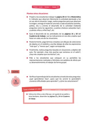 Primer Grado - Unidad 1 - Sesión 09
Plantea otras situaciones
	 Verificaelaprendizajedelosestudiantesatravésdeestaspreguntas:
¿qué aprendieron hoy?, ¿para qué les servirá lo aprendido?;
¿tuvieron dificultades para aprender?, ¿cómo las solucionaron?15minutos
3.
	 Propón a los estudiantes trabajar la página 20 del libro Matemática
1. Indícales que observen libremente la actividad planteada y lee
en voz alta la situación; luego, realiza preguntas para que observen
la imagen, entrega el material concreto a cada estudiante (semillas,
palitos, etc.) y orienta el desarrollo de la actividad mediante
preguntas como las siguientes: ¿cuántos chalecos salvavidas hay?,
¿cuántos niños y niñas hay?, etc.
	 Guía el desarrollo de las actividades de las páginas 31 y 32 del
Cuaderno de trabajo. Lee las indicaciones en voz alta y explica qué
hacer en cada una de las situaciones.
	 Posteriormente, pega láminas o tarjetas con dibujos de colecciones
de objetos en el rotafolio y escribe debajo de ellas las expresiones
“más que” y “menos que”, según corresponda.
	 Finalmente, realiza preguntas basadas en situaciones u objetos del
aula. Por ejemplo: ¿hay más puertas que ventanas en el salón?,
¿hay más carpetas que escritorios?, etc.
	Pide a los estudiantes que coloquen en su portafolio las
representaciones realizadas y felicítalos con palabras de afecto por
su desenvolvimiento al trabajar de forma grupal.
CIERRE
166
	 Indica a los niños y a las niñas que, con ayuda de sus padres u
otros familiares, desarrollen las páginas 33 y 34 del Cuaderno
de trabajo.
Tarea a trabajar en casa
 