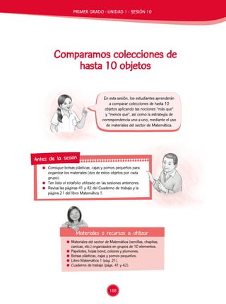 Consigue bolsas plásticas, cajas y pomos pequeños para
organizar los materiales (dos de estos objetos por cada
grupo).
	 Ten listo el rotafolio utilizado en las sesiones anteriores.
	 Revisa las páginas 41 y 42 del Cuaderno de trabajo y la
página 21 del libro Matemática 1.
Antes de la sesión
Comparamos colecciones de
hasta 10 objetos
	 Materiales del sector de Matemática (semillas, chapitas,
canicas, etc.) organizados en grupos de 10 elementos.
	 Papelotes, hojas bond, colores y plumones.
	 Bolsas plásticas, cajas y pomos pequeños.
	 Libro Matemática 1 (pág. 21).
	 Cuaderno de trabajo (págs. 41 y 42).
Materiales o recursos a utilizar
En esta sesión, los estudiantes aprenderán
a comparar colecciones de hasta 10
objetos aplicando las nociones “más que”
y “menos que”, así como la estrategia de
correspondencia uno a uno, mediante el uso
de materiales del sector de Matemática.
PRIMER GRADO - UNIDAD 1 - SESIÓN 10
168
 
