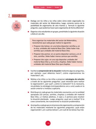 Primer Grado - Unidad 1 - Sesión 10
70minutos
DESARROLLO2.
	 Facilita la comprensión de la situación mediante algunas preguntas,
por ejemplo: ¿qué debemos hacer?, ¿cómo organizaremos los
materiales?, etc.
	 Motiva a los niños y a las niñas a proponer estrategias de solución
a través de las siguientes preguntas: ¿qué necesitan para realizar
la organización?, ¿por qué?, ¿cómo la realizarán? Si es necesario,
recuérdales la estrategia (correspondencia uno a uno) usada en la
sesión anterior e invítalos a aplicarla.
	 Distribuye en cada grupo los materiales necesarios y en la cantidad
apropiada (10 canicas, semillas, chapitas y unidades del material
Base Diez, y 2 bolsas plásticas, 2 cajas y 2 pomos) para resolver
la situación planteada. Luego, pregunta: ¿qué van a realizar? Si lo
crees conveniente, lee nuevamente la situación problemática.
	 Acompañaacadagrupoenelprocesodeorganizaciónycomparación
de los materiales mediante las siguientes preguntas: ¿qué están
organizando?, ¿en cuántas bolsas?, ¿en cuál de las bolsas hay más
	 Dialoga con los niños y las niñas sobre cómo están organizados los
materiales del sector de Matemática; luego, comenta acerca de la
posibilidad de organizarlos de otra manera y formula la siguiente
pregunta: ¿qué podemos hacer para organizarlos de forma diferente?
	 Organiza a los estudiantes en grupos, preséntales la siguiente situación
y léela en voz alta:
Para organizar los materiales del sector de Matemática,
necesitamos que cada grupo realice lo siguiente:
	 Preparar dos bolsas: en una bolsa depositar semillas y, en
la otra, unidades del material Base Diez. Debe haber más
semillas que unidades del material Base Diez.
	 Preparar dos pomos: en un pomo depositar canicas y, en el
otro, semillas. Debe haber menos canicas que semillas.
	 Preparar dos cajas: en una caja depositar unidades del
material Base Diez y, en la otra, chapitas. Debe haber menos
unidades del material Base Diez que chapitas.
170
 