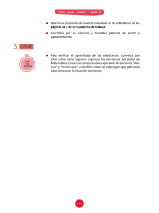 Primer Grado - Unidad 1 - Sesión 10
	 Para verificar el aprendizaje de los estudiantes, conversa con
ellos sobre cómo lograron organizar los materiales del sector de
Matemática y hacer las comparaciones aplicando las nociones “más
que” y “menos que”, y también sobre las estrategias que utilizaron
para solucionar la situación planteada.
10minutos
3.
	 Orienta la resolución de manera individual de las actividades de las
páginas 41 y 42 del Cuaderno de trabajo.
	 Felicítalos por su esfuerzo y bríndales palabras de afecto y
agradecimiento.
CIERRE
172
 