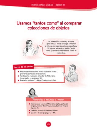 Prepara papelotes con los enunciados de los cuatro
problemas planteados en Desarrollo.
	 Ten listos los materiales del sector de Matemática
(organizados en grupos de 10).
	 Revisa las páginas 43 y 44 del Cuaderno de trabajo
Antes de la sesión
Usamos “tantos como” al comparar
colecciones de objetos
	 Materiales del sector de Matemática: tapitas, palitos de
chupete, material Base Diez, cuerdas, botones, bloques
lógicos, etc.
	 Papelotes, hojas bond, lápices y colores.
	 Cuaderno de trabajo (págs. 43 y 44).
Materiales o recursos a utilizar
En esta sesión, los niños y las niñas
aprenderán, a través del juego, a resolver
problemas comparando colecciones de hasta
10 objetos, aplicando la noción “tantos
como” y utilizando materiales del sector de
Matemática.
PRIMER GRADO - UNIDAD 1 - SESIÓN 11
173
 