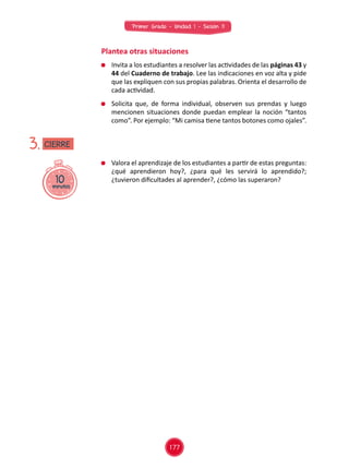Primer Grado - Unidad 1 - Sesión 11
Plantea otras situaciones
	 Valora el aprendizaje de los estudiantes a partir de estas preguntas:
¿qué aprendieron hoy?, ¿para qué les servirá lo aprendido?;
¿tuvieron dificultades al aprender?, ¿cómo las superaron?10minutos
3.
	 Invita a los estudiantes a resolver las actividades de las páginas 43 y
44 del Cuaderno de trabajo. Lee las indicaciones en voz alta y pide
que las expliquen con sus propias palabras. Orienta el desarrollo de
cada actividad.
	 Solicita que, de forma individual, observen sus prendas y luego
mencionen situaciones donde puedan emplear la noción “tantos
como”. Por ejemplo: “Mi camisa tiene tantos botones como ojales”.
CIERRE
177
 