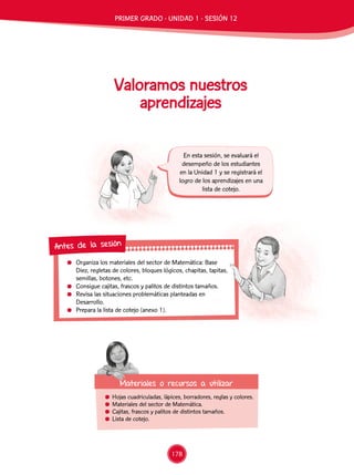 Organiza los materiales del sector de Matemática: Base
Diez, regletas de colores, bloques lógicos, chapitas, tapitas,
semillas, botones, etc.
	 Consigue cajitas, frascos y palitos de distintos tamaños.
	 Revisa las situaciones problemáticas planteadas en
Desarrollo.
	 Prepara la lista de cotejo (anexo 1).
Antes de la sesión
Valoramos nuestros
aprendizajes
	 Hojas cuadriculadas, lápices, borradores, reglas y colores.
	 Materiales del sector de Matemática.
	 Cajitas, frascos y palitos de distintos tamaños.
	 Lista de cotejo.
Materiales o recursos a utilizar
En esta sesión, se evaluará el
desempeño de los estudiantes
en la Unidad 1 y se registrará el
logro de los aprendizajes en una
lista de cotejo.
PRIMER GRADO - UNIDAD 1 - SESIÓN 12
178
 