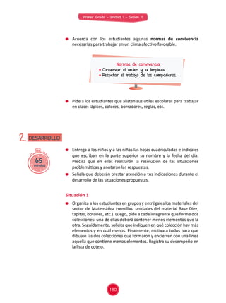 Primer Grado - Unidad 1 - Sesión 12
65minutos
DESARROLLO2.
	 Acuerda con los estudiantes algunas normas de convivencia
necesarias para trabajar en un clima afectivo favorable.
	 Pide a los estudiantes que alisten sus útiles escolares para trabajar
en clase: lápices, colores, borradores, reglas, etc.
Normas de convivencia
	Conservar el orden y la limpieza.
	Respetar el trabajo de los compañeros.
	 Entrega a los niños y a las niñas las hojas cuadriculadas e indícales
que escriban en la parte superior su nombre y la fecha del día.
Precisa que en ellas realizarán la resolución de las situaciones
problemáticas y anotarán las respuestas.
	 Señala que deberán prestar atención a tus indicaciones durante el
desarrollo de las situaciones propuestas.
Situación 1
	 Organiza a los estudiantes en grupos y entrégales los materiales del
sector de Matemática (semillas, unidades del material Base Diez,
tapitas, botones, etc.). Luego, pide a cada integrante que forme dos
colecciones: una de ellas deberá contener menos elementos que la
otra. Seguidamente, solicita que indiquen en qué colección hay más
elementos y en cuál menos. Finalmente, motiva a todos para que
dibujen las dos colecciones que formaron y encierren con una línea
aquella que contiene menos elementos. Registra su desempeño en
la lista de cotejo.
180
 
