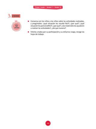 Primer Grado - Unidad 1 - Sesión 12
	 Conversa con los niños y las niñas sobre las actividades realizadas,
y pregúntales: ¿qué situación les resultó fácil?, ¿por qué?; ¿qué
situación les pareció difícil?, ¿por qué?; ¿los materiales los ayudaron
a realizar las actividades?, ¿de qué manera?
	 Felicita a todos por su participación y su esfuerzo; luego, recoge las
hojas de trabajo.
10minutos
3. CIERRE
182
 