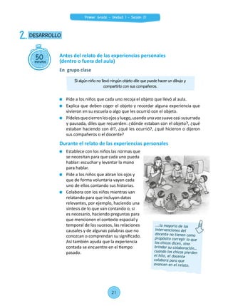 Pide a los niños que cada uno recoja el objeto que llevó al aula.
	 Explica que deben coger el objeto y recordar alguna experiencia que
vivieron en su escuela o algo que les ocurrió con el objeto.
	 Pídelesquecierrenlosojosyluego,usandounavozsuavecasisusurrada
y pausada, diles que recuerden: ¿dónde estaban con el objeto?, ¿qué
estaban haciendo con él?, ¿qué les ocurrió?, ¿qué hicieron o dijeron
sus compañeros o el docente?
Durante el relato de las experiencias personales
	 Establece con los niños las normas que
se necesitan para que cada uno pueda
hablar: escuchar y levantar la mano
para hablar.
	 Pide a los niños que abran los ojos y
que de forma voluntaria vayan cada
uno de ellos contando sus historias.
	 Colabora con los niños mientras van
relatando para que incluyan datos
relevantes, por ejemplo, haciendo una
síntesis de lo que van contando o, si
es necesario, haciendo preguntas para
que mencionen el contexto espacial y
temporal de los sucesos, las relaciones
causales y de algunas palabras que no
conozcan o comprendan su significado.
Así también ayuda que la experiencia
contada se encuentre en el tiempo
pasado.
50minutos
DESARROLLO2.
Antes del relato de las experiencias personales
(dentro o fuera del aula)
En grupo clase
...la mayoría de las
intervenciones del
docente no tienen como
propósito corregir lo que
los chicos dicen, sino
brindar su colaboración…
cuando los chicos pierden
el hilo, el docente
colabora para que
avancen en el relato.
Si algún niño no llevó ningún objeto dile que puede hacer un dibujo y
compartirlo con sus compañeros.
21
Primer Grado - Unidad 1 - Sesión 01
 