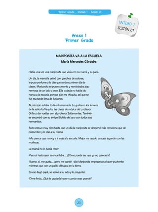 Anexo 1
Primer Grado
UNIDAD 1
SESIÓN 01
MARIPOSITA VA A LA ESCUELA
María Mercedes Córdoba
Había una vez una mariposita que vivía con su mamá y su papá.
Un día, la mamá la peinó con ganchos de colores,
le puso perfume y le dijo que sería su primer día de
clases. Mariposita se puso contenta y revoloteaba algo
nerviosa de un lado a otro. Ella todavía no había ido
nunca a la escuela, porque aún era chiquita, así que se
fue esa tarde llena de ilusiones.
Al principio estaba toda entusiasmada. Le gustaron los lunares
de la señorita Vaquita, las clases de música del profesor
Grillo y dar vueltas con el profesor Saltamontes. También
se encontró con su amigo Bichito de luz y con todos sus
hermanitos.
Todo estuvo muy bien hasta que un día la mariposita se despertó más remolona que de
costumbre y le dijo a su mamá:
-Me parece que no voy a ir más a la escuela. Mejor me quedo en casa jugando con las
muñecas.
La mamá no lo podía creer:
-Pero si hasta ayer te encantaba… ¿Cómo puede ser que ya no quieras ir?
-Bueno, sí, me gusta… ¡pero me cansé! -dijo Mariposita empezando a hacer pucherito
mientras que con un palito dibujaba en la tierra.
En eso llegó papá, se sentó a su lado y le preguntó:
-Dime linda, ¿Qué te gustaría hacer cuando seas grande?
23
Primer Grado - Unidad 1 - Sesión 01
 