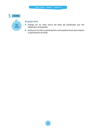 10minutos
CIERRE3.
En grupo clase
	 Dialoga con los niños acerca del texto del planificador que han
elaborado y el propósito.
	 Evalúa con los niños su participación y cómo podrían hacer para mejorar
la participación de todos.
30
Primer Grado - Unidad 1 - Sesión 02
 