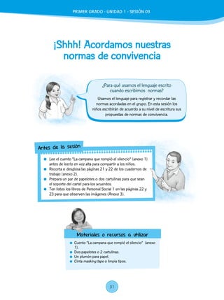 ¡Shhh! Acordamos nuestras
normas de convivencia
	 Cuento “La campana que rompió el silencio” (anexo
1).
	 Dos papelotes o 2 cartulinas.
	 Un plumón para papel.
	Cinta masking tape o limpia tipos.
Usamos el lenguaje para registrar y recordar las
normas acordadas en el grupo. En esta sesión los
niños escribirán de acuerdo a su nivel de escritura sus
propuestas de normas de convivencia.
	 Lee el cuento “La campana que rompió el silencio” (anexo 1)
antes de leerlo en voz alta para compartir a los niños.
	 Recorta o desglosa las páginas 21 y 22 de los cuadernos de
trabajo (anexo 2).
	 Prepara un par de papelotes o dos cartulinas para que sean
el soporte del cartel para los acuerdos.
	 Ten listos los libros de Personal Social 1 en las páginas 22 y
23 para que observen las imágenes (Anexo 3).
Antes de la sesión
Materiales o recursos a utilizar
¿Para qué usamos el lenguaje escrito
cuando escribimos normas?
PRIMER GRADO - UNIDAD 01 - SESIÓN 3PRIMER GRADO - UNIDAD 1 - SESIÓN 03
31
 