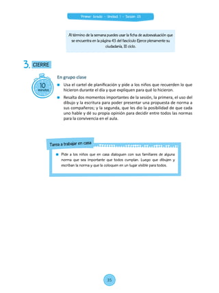 Al término de la semana puedes usar la ficha de autoevaluación que
se encuentra en la página 43 del fascículo Ejerce plenamente su
ciudadanía, III ciclo.
10minutos
CIERRE3.
En grupo clase
	 Usa el cartel de planificación y pide a los niños que recuerden lo que
hicieron durante el día y que expliquen para qué lo hicieron.
	 Resalta dos momentos importantes de la sesión, la primera, el uso del
dibujo y la escritura para poder presentar una propuesta de norma a
sus compañeros; y la segunda, que les dio la posibilidad de que cada
uno hable y dé su propia opinión para decidir entre todos las normas
para la convivencia en el aula.
	 Pide a los niños que en casa dialoguen con sus familiares de alguna
norma que sea importante que todos cumplan. Luego que dibujen y
escriban la norma y que la coloquen en un lugar visible para todos.
Tarea a trabajar en casa
35
Primer Grado - Unidad 1 - Sesión 03
 
