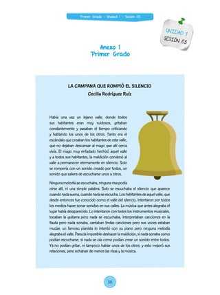 Anexo 1
Primer Grado
UNIDAD 1
SESIÓN 03
LA CAMPANA QUE ROMPIÓ EL SILENCIO
Cecilia Rodríguez Ruíz
Había una vez un lejano valle, donde todos
sus habitantes eran muy ruidosos, gritaban
constantemente y pasaban el tiempo criticando
y hablando los unos de los otros. Tanto era el
escándalo que creaban los habitantes de este valle,
que no dejaban descansar al mago que allí cerca
vivía. El mago muy enfadado hechizó aquel valle
y a todos sus habitantes, la maldición condenó al
valle a permanecer eternamente en silencio. Solo
se rompería con un sonido creado por todos, un
sonido que saliera de escucharse unos a otros.
Ninguna melodía se escuchaba, ninguna risa podía
oírse allí, ni una simple palabra. Solo se escuchaba el silencio que aparece
cuandonadasuena,cuandonadaseescucha.Loshabitantesdeaquelvalle,que
desde entonces fue conocido como el valle del silencio, intentaron por todos
los medios hacer sonar sonidos en sus calles. La música que antes alegraba el
lugar había desaparecido. Lo intentaron con todos los instrumentos musicales,
tocaban la guitarra pero nada se escuchaba, interpretaban canciones en la
flauta pero nada sonaba, cantaban lindas canciones pero sus voces estaban
mudas, un famoso pianista lo intentó con su piano pero ninguna melodía
alegrabaelvalle.Parecíaimposibledeshacerlamaldición,si nadasonabacomo
podían escucharse, si nada se oía como podían crear un sonido entre todos.
Ya no podían gritar, ni tampoco hablar unos de los otros, y esto mejoró sus
relaciones, pero echaban de menos las risas y la música.
36
Primer Grado - Unidad 1 - Sesión 03
 