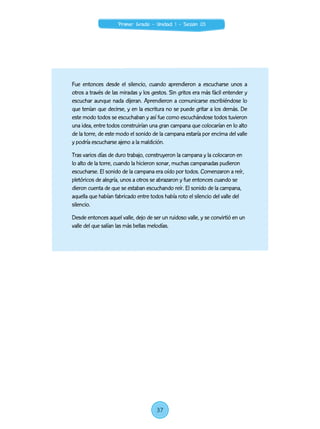 Fue entonces desde el silencio, cuando aprendieron a escucharse unos a
otros a través de las miradas y los gestos. Sin gritos era más fácil entender y
escuchar aunque nada dijeran. Aprendieron a comunicarse escribiéndose lo
que tenían que decirse, y en la escritura no se puede gritar a los demás. De
este modo todos se escuchaban y así fue como escuchándose todos tuvieron
una idea, entre todos construirían una gran campana que colocarían en lo alto
de la torre, de este modo el sonido de la campana estaría por encima del valle
y podría escucharse ajeno a la maldición.
Tras varios días de duro trabajo, construyeron la campana y la colocaron en
lo alto de la torre, cuando la hicieron sonar, muchas campanadas pudieron
escucharse. El sonido de la campana era oído por todos. Comenzaron a reír,
pletóricos de alegría, unos a otros se abrazaron y fue entonces cuando se
dieron cuenta de que se estaban escuchando reír. El sonido de la campana,
aquella que habían fabricado entre todos había roto el silencio del valle del
silencio.
Desde entonces aquel valle, dejo de ser un ruidoso valle, y se convirtió en un
valle del que salían las más bellas melodías.
37
Primer Grado - Unidad 1 - Sesión 03
 