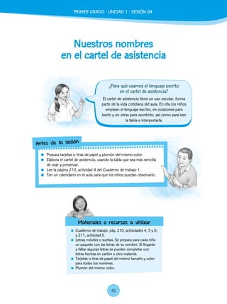 Nuestros nombres
en el cartel de asistencia
	 Cuaderno de trabajo, pág. 210, actividades 4, 5 y 6;
y 211, actividad 6.
	 Letras móviles o sueltas. Se prepara para cada niño
un paquete con las letras de su nombre. Si llegarán
a faltar algunas letras se pueden completar con
letras hechas en cartón u otro material.
	 Tarjetas o tiras de papel del mismo tamaño y color
para todos los nombres.
	 Plumón del mismo color.
El cartel de asistencia tiene un uso escolar, forma
parte de la vida cotidiana del aula. En ella los niños
emplean el lenguaje escrito, en ocasiones para
leerlo y en otras para escribirlo, así como para leer
la tabla e interpretarla.
	 Prepara tarjetas o tiras de papel y plumón del mismo color.
	 Elabora el cartel de asistencia, usando la tabla que sea más sencilla
de usar y preservar.
	 Lee la página 210, actividad 4 del Cuaderno de trabajo 1.
	 Ten un calendario en el aula para que los niños puedan observarlo.
Antes de la sesión
Materiales o recursos a utilizar
¿Para qué usamos el lenguaje escrito
en el cartel de asistencia?
42
PRIMER GRADO - UNIDAD 1 - SESIÓN 04
 