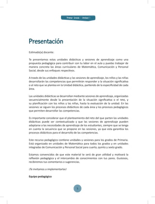 Estimado(a) docente:
Te presentamos estas unidades didácticas y sesiones de aprendizaje como una
propuesta pedagógica para contribuir con tu labor en el aula y puedas trabajar de
manera concreta las áreas curriculares de Matemática, Comunicación y Personal
Social, desde sus enfoques respectivos.
A través de las unidades didácticas y las sesiones de aprendizaje, los niños y las niñas
desarrollarán las competencias que permitirán responder a la situación signiﬁcativa
o al reto que se plantea en la Unidad didáctica, partiendo de la especiﬁcidad de cada
área.
Las unidades didácticas se desarrollan mediante sesiones de aprendizaje, organizadas
secuencialmente desde la presentación de la situación signiﬁcativa o el reto, y
su planiﬁcación con los niños y las niñas, hasta la evaluación de la unidad. En las
sesiones se siguen los procesos didácticos de cada área y los procesos pedagógicos
que permiten desarrollar las competencias.
Es importante considerar que el planteamiento del reto del que parten las unidades
didácticas puede ser contextualizado y que las sesiones de aprendizaje pueden
adaptarse a las necesidades de aprendizaje de los estudiantes, siempre que se tenga
en cuenta la secuencia que se propone en las sesiones, ya que esta garantiza los
procesos didácticos para el desarrollo de las competencias.
Este recurso pedagógico contiene unidades y sesiones para los grados de Primaria.
Está organizado en unidades de Matemática para todos los grados y en unidades
integradas de Comunicación y Personal Social para cuarto, quinto y sexto grado.
Estamos convencidos de que este material te será de gran utilidad y motivará la
reﬂexión pedagógica y el intercambio de conocimientos con tus pares. Gustosos,
recibiremos tus comentarios o sugerencias.
¡Te invitamos a implementarlas!
Equipo pedagógico
Presentación
Primer Grado - Unidad 1
5
 