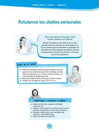 Rotulamos los objetos personales
	 Objetos de los niños: cuadernos de trabajo,
cuadernos, etc.
	 Tarjetas o tiras de papel con nombre escrito en letra
imprenta, mayúscula y el mismo color de plumón.
	 Etiquetas o papel y goma que reemplace a las
etiquetas o cinta masking tape.
	 Lápiz y borrador para cada niño.
Rotular los objetos es una práctica que se hace
generalmente en la escuela y en otros espacios, en
los que interesa que los materiales no se pierdan. En
esta sesión los niños rotularán sus objetos y tendrán
la oportunidad de escribir sus nombres y reconocer
los de sus compañeros.
	 Para esta actividad necesitas preparar: tarjetas o tiras de
papel con los nombres de cada niño. Escríbelas con letra
imprenta mayúscula, con el mismo color de plumón y el
mismo tamaño de tarjeta para todos.
	 Selecciona objetos de los niños que no tienen nombre.
	 Prepara tiras de papel sin líneas de 16 x 6 cm.
Antes de la sesión
Materiales o recursos a utilizar
¿Para qué usamos el lenguaje escrito
cuando rotulamos los objetos?
PRIMER GRADO - UNIDAD 1 - SESIÓN 05
52
 