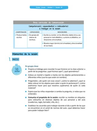 En grupo clase
	 Propicia el diálogo para recordar lo que hicieron en la clase anterior a
partir de las preguntas: ¿qué hicimos ayer?, ¿qué aprendimos?
	 Coloca un mantel o tapete o manta con los objetos pertenecientes a
diferentes niños (usa los que están sin nombre).
	 Pregúntales: ¿de quién son esas cosas?, ¿cómo lo sabemos?, ¿qué se
debe colocar en los objetos para saber a quién le pertenecen?, ¿cómo
podríamos hacer para que nosotros supiéramos de quién es cada
material?
	 Espera que los niños respondan o cambia la pregunta, si notas que no
entienden.
	 Comunica el propósito de la sesión: escribir su nombre en etiquetas
para colocarlos en diversos objetos de uso personal y del aula
(cuadernos, regla, borrador, silla, etc.).
	 Establece los acuerdos para trabajar durante el día a partir de los que
se encuentran en el cartel de normas del aula: ¿qué debemos hacer
para poder trabajar bien?
10minutos
INICIO
Momentos de la sesión
1.
Competencia(s), capacidad(es) e indicador(es)
a trabajar en la sesión
COMPETENCIAS CAPACIDADES INDICADORES
	 Produce textos
escritos
	 Se apropia del
sistema de
escritura.
	 Escribe su nombre en los diferentes objetos de su uso
personal en nivel alfabético, o próximo al alfabético, en
situaciones comunicativas.
	 Muestra mayor dominio de la linealidad y direccionalidad
de sus trazos.
Área curricular de Comunicación
53
Primer Grado - Unidad 1 - Sesión 05
 
