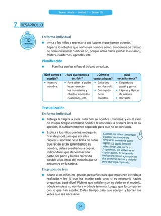 Invita a los niños a regresar a sus lugares y que tomen asiento.
	 Reparte los objetos que no tienen nombre como: cuadernos de trabajo
de Comunicación (Los libros no, porque otros niños y niñas los usarán),
folders, cuadernos, agendas, etc.
Planificación
	 	 Planifica con los niños el trabajo a realizar.
Textualización
En forma individual
	 Entrega la tarjeta a cada niño con su nombre (modelo), y en el caso
de los que tengan el mismo nombre le adicionas la primera letra de su
apellido, lo suficientemente separada para que no se confunda.
	 Explica a los niños que les entregarás
tiras de papel para que en ellas
copien su nombre. Si se trata de niños
que recién están aprendiendo su
nombre, debes enseñarles a copiar,
indicándoles que deben hacerlo
parte por parte y lo más parecido
posible a las letras del modelo que se
encuentra en la tarjeta.
En grupos de tres
	 Reúne a los niños en grupos pequeños para que muestren el trabajo
realizado y lee lo que ha escrito cada uno; si es necesario hazles
preguntas: ¿qué dice? Pídeles que señalen con su dedo en el modelo,
dónde empieza su nombre y dónde termina. Luego, que lo comparen
con lo que han escrito. Dales tiempo para que corrijan y borren las
veces que sea necesario.
70minutos
DESARROLLO2.
En forma individual
Cuando los niños comienzan
a copiar su nombre es
necesario enseñarle cómo
copiar. La copia implica
seleccionar una parte o
fragmento, sin saltearse ni
copiar doble. Es necesario
indicarles con un ejemplo las
dos primeras letras y dejarlo
para que siga copiando.
¿Qué vamos a
escribir?
¿Para qué vamos a
escribir?
¿Cómo lo
vamos a hacer?
¿Qué
necesitaremos?
	Nuestro
nombre.
	 Para saber a quién
le pertenecen
los materiales y
objetos, como los
cuadernos, etc.
	 Cada uno
escribe solo.
	 Con ayuda
de la
maestra.
	 Etiquetas o
papel y goma.
	 Lápices y lápices
de colores.
	 Borrador.
54
Primer Grado - Unidad 1 - Sesión 05
 