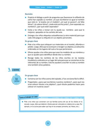 Revisión
	 Propicia el diálogo a partir de preguntas que favorezcan la reflexión de
cómo han copiado su nombre: ¿lo que escribieron es igual al nombre
que está en la tarjeta con el modelo?, ¿en qué se parece?, ¿le falta
letras?, ¿le sobran letras?, ¿todo está escrito junto?, ¿han separado sus
nombres?, ¿por qué están separadas?
	 Invita a los niños a revisar con tu ayuda sus nombres para que lo
mejoren, apoyados en los carteles del aula.
	 Entrega a los niños etiquetas autoadhesivas (u otro material) para que
cada niño pegue su etiqueta en sus objetos personales.
En grupo clase
	 Pide a los niños que coloquen sus materiales en el mantel, alfombra o
petate. Luego, diles que se acerquen a recoger sus objetos y a colocarlos
ordenados en los lugares del aula a los que pertenecen.
	 Ofrece ayudas a los niños para que vean los modelos de sus nombres y
que se ayuden para identificar dónde dice su nombre.
	 Recoge todos los nombres de los niños escritos en las tarjetas
(modelos) y colócalos en un lugar del aula para que se conviertan en los
referentes de su nombre. Esto les ayudará a escribir no solo su nombre
sino también otras palabras.
10minutos
CIERRE3.
En grupo clase
	 Conversa con los niños acerca del copiado, si fue una tarea fácil o difícil.
	 Pregúntales: ¿para qué escribimos nuestros nombres?, ¿para qué nos
sirve colocar rótulos a los objetos?, ¿qué rótulos podemos hacer para
colocar en nuestras casas?
	 Pide a los niños que conversen con sus familias acerca del uso de los rótulos en la
escuela. Luego, diles que elaboren rótulos para ser colocados en objetos de su casa. Por
ejemplo, en la cocina para saber qué hay en los envases (pimienta, sal, fideos, etc.).
Tarea a trabajar en casa
55
Primer Grado - Unidad 1 - Sesión 05
 