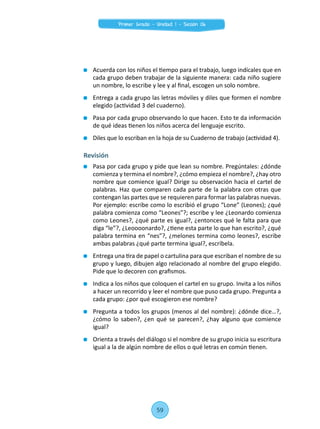 Acuerda con los niños el tiempo para el trabajo, luego indícales que en
cada grupo deben trabajar de la siguiente manera: cada niño sugiere
un nombre, lo escribe y lee y al final, escogen un solo nombre.
	 Entrega a cada grupo las letras móviles y diles que formen el nombre
elegido (actividad 3 del cuaderno).
	 Pasa por cada grupo observando lo que hacen. Esto te da información
de qué ideas tienen los niños acerca del lenguaje escrito.
	 Diles que lo escriban en la hoja de su Cuaderno de trabajo (actividad 4).
Revisión
	 Pasa por cada grupo y pide que lean su nombre. Pregúntales: ¿dónde
comienza y termina el nombre?, ¿cómo empieza el nombre?, ¿hay otro
nombre que comience igual? Dirige su observación hacia el cartel de
palabras. Haz que comparen cada parte de la palabra con otras que
contengan las partes que se requieren para formar las palabras nuevas.
Por ejemplo: escribe como lo escribió el grupo “Lone” (Leones); ¿qué
palabra comienza como “Leones”?; escribe y lee ¿Leonardo comienza
como Leones?, ¿qué parte es igual?, ¿entonces qué le falta para que
diga “le”?, ¿Leoooonardo?, ¿tiene esta parte lo que han escrito?, ¿qué
palabra termina en “nes”?, ¿melones termina como leones?, escribe
ambas palabras ¿qué parte termina igual?, escríbela.
	 Entrega una tira de papel o cartulina para que escriban el nombre de su
grupo y luego, dibujen algo relacionado al nombre del grupo elegido.
Pide que lo decoren con grafismos.
	 Indica a los niños que coloquen el cartel en su grupo. Invita a los niños
a hacer un recorrido y leer el nombre que puso cada grupo. Pregunta a
cada grupo: ¿por qué escogieron ese nombre?
	 Pregunta a todos los grupos (menos al del nombre): ¿dónde dice…?,
¿cómo lo saben?, ¿en qué se parecen?, ¿hay alguno que comience
igual?
	 Orienta a través del diálogo si el nombre de su grupo inicia su escritura
igual a la de algún nombre de ellos o qué letras en común tienen.
59
Primer Grado - Unidad 1 - Sesión 06
 