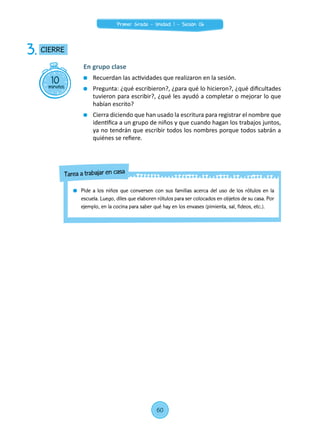 10minutos
CIERRE3.
En grupo clase
	 Recuerdan las actividades que realizaron en la sesión.
	 Pregunta: ¿qué escribieron?, ¿para qué lo hicieron?, ¿qué dificultades
tuvieron para escribir?, ¿qué les ayudó a completar o mejorar lo que
habían escrito?
	 Cierra diciendo que han usado la escritura para registrar el nombre que
identifica a un grupo de niños y que cuando hagan los trabajos juntos,
ya no tendrán que escribir todos los nombres porque todos sabrán a
quiénes se refiere.
	 Pide a los niños que conversen con sus familias acerca del uso de los rótulos en la
escuela. Luego, diles que elaboren rótulos para ser colocados en objetos de su casa. Por
ejemplo, en la cocina para saber qué hay en los envases (pimienta, sal, fideos, etc.).
Tarea a trabajar en casa
60
Primer Grado - Unidad 1 - Sesión 06
 