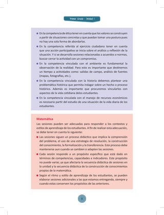 Enlacompetenciadeéticatenerencuentaquelosvaloresseconstruyen
a partir de situaciones concretas y que puedan tomar una postura pues
no hay una sola forma de abordarlas.
En la competencia referida al ejercicio ciudadano tener en cuenta
que una acción participativa se inicia sobre el análisis y reﬂexión de la
situación. Y si se desarrolla sesiones relacionadas a acuerdos o normas,
buscar cerrar la actividad con un compromiso.
En la competencia vinculada con el ambiente es fundamental la
observación de la realidad. Para esto es importante que destinemos
un tiempo a actividades como: salidas de campo, análisis de fuentes
(mapas, fotografías, etc.).
En la competencia vinculada con la historia debemos plantear una
problemática histórica que permita indagar sobre un hecho o proceso
histórico. Además es importante que procuremos vincularlos con
aspectos de la vida cotidiana delos estudiantes.
En la competencia vinculada con el manejo de recursos económicos
es necesario partir del estudio de una situación de la vida diaria de los
estudiantes.
Matemática
Las sesiones pueden ser adecuadas para responder a los contextos y
estilos de aprendizaje de los estudiantes. A ﬁn de realizar esta adecuación,
se debe tener en cuenta lo siguiente:
Las sesiones siguen un proceso didáctico que implica la comprensión
del problema, el uso de una estrategia de resolución, la construcción
del conocimiento, la formalización y la transferencia. Este proceso debe
mantenerse aun cuando se cambien o adapten las sesiones.
Cada sesión responde a un propósito especíﬁco que está dado en
términos de competencias, capacidades e indicadores. Este propósito
no puede variar, ya que afectaría la secuencia didáctica de sesiones en
la unidad y la secuencia didáctica de la construcción de conocimientos
propios de la matemática.
Según el ritmo y estilo de aprendizaje de los estudiantes, se pueden
elaborar sesiones adicionales a las que estamos entregando, siempre y
cuando estas conserven los propósitos de las anteriores.
Primer Grado - Unidad 1
8
 