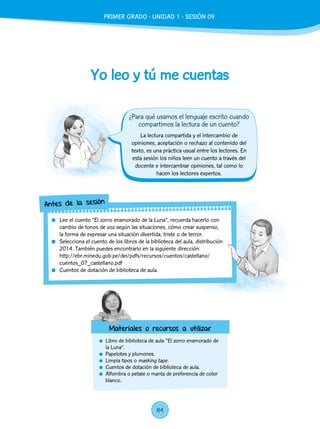 Yo leo y tú me cuentas
	 Libro de biblioteca de aula "El zorro enamorado de
la Luna”.
	 Papelotes y plumones.
	 Limpia tipos o masking tape.
	 Cuentos de dotación de biblioteca de aula.
	 Alfombra o petate o manta de preferencia de color
blanco.
La lectura compartida y el intercambio de
opiniones, aceptación o rechazo al contenido del
texto, es una práctica usual entre los lectores. En
esta sesión los niños leen un cuento a través del
docente e intercambiar opiniones, tal como lo
hacen los lectores expertos.
	 Lee el cuento “El zorro enamorado de la Luna”, recuerda hacerlo con
cambio de tonos de voz según las situaciones, cómo crear suspenso,
la forma de expresar una situación divertida, triste o de terror.
	 Selecciona el cuento de los libros de la biblioteca del aula, distribución
2014. También puedes encontrarlo en la siguiente dirección:
http://ebr.minedu.gob.pe/dei/pdfs/recursos/cuentos/castellano/
cuentos_07_castellano.pdf
	 Cuentos de dotación de biblioteca de aula.
Antes de la sesión
Materiales o recursos a utilizar
¿Para qué usamos el lenguaje escrito cuando
compartimos la lectura de un cuento?
PRIMER GRADO - UNIDAD 1 - SESIÓN 09
84
 