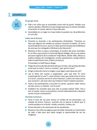 Pide a los niños que se acomoden como más les guste. Pueden usar
cojines, petates, alfombra o lo que tengan para que se sientan cómodos
al escuchar el cuento, dentro o fuera del aula.
	 Acomódate en un lugar en el que todos te puedan ver, de preferencia
en una silla.
Antes de la lectura
	 Presenta la situación a los participantes diciéndoles: “Tenemos un
libro que algunos de ustedes ya conocen (muestra el texto). «El zorro
enamorado de la Luna», que es un libro que forma parte de la biblioteca
de aula que ha entregado el Ministerio de Educación".
	 Muestra el libro, la tapa y contratapa; el nombre del autor, ilustrador.
Es un libro cuya autora es Cucha del Águila Hidalgo, ella es una autora
peruana originaria de la ciudad de Tingo María. Desde 1991, efectua y
publica trabajos de investigación, monta espectáculos y dirige talleres
sobre el patrimonio oral, el libro y la lectura.
	 El ilustrador es Natlf Sejuro Aliaga.
	 Pregunta acerca del tipo de texto del que se trata: ¿de qué tipo de texto
creen que se trata?, ¿será un cuento?, ¿por qué lo creen?
	 Dirige la atención hacia la imagen y que digan ¿qué observan ahí?
	 Lee el título del cuento y pregúntales: ¿por qué dirá “El zorro
enamorado de la Luna”?, ¿qué relación creen que existe entre el zorro
y la luna?, ¿conoces zorros en otras historias?, ¿cómo son estos zorros
que conocen?, ¿de qué creen que tratará el texto? (saberes previos).
	 Invita a los participantes a escuchar el cuento: ¿quieren saber acerca
de este zorro y su relación con la Luna?
	 Establece los acuerdos para que esta se pueda realizar. Diles “voy a
leer el cuento. vamos a escucharlo y mirarlo detenidamente y después
vamos a hacer comentarios”.
Durante la lectura
	 Varía el tono de voz para marcar el cambio de los personajes, sus
estados de ánimo. Procura  trasmitir con tu lectura el efecto que el
cuento produce en el lector: miedo, emoción, tristeza, etc.
	 Presta atención a las reacciones de los estudiantes.
	 Muestra a los niños las páginas que has leído, haciendo un movimiento
de lado a lado para que todos tengan la oportunidad de ver las
imágenes.
60minutos
DESARROLLO2.
En grupo clase
86
Primer Grado - Unidad 1 - Sesión 09
 