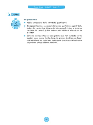 10minutos
CIERRE3.
En grupo clase
	 Realiza un recuento de las actividades que hicieron.
	 Dialoga con los niños acerca del intercambio que hicieron a partir de la
lectura del cuento: ¿participaron del intercambio?, ¿cómo se sintieron
hablando del cuento?, ¿cómo hicieron para encontrar información en
el texto?
	 Comenta con los niños que esta práctica que han realizado hoy la
pueden hacer con su familia. Para ello primero tendrían que hacer
una revisión de los materiales escritos que tenemos en el aula para
organizarlos y luego pedirlos prestados.
88
Primer Grado - Unidad 1 - Sesión 09
 
