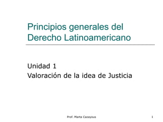 Principios generales del
Derecho Latinoamericano
Unidad 1
Valoración de la idea de Justicia
1Prof. Marta Cazayous
 