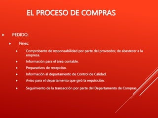 EL PROCESO DE COMPRAS
 PEDIDO:
 Fines:
 Comprobante de responsabilidad por parte del proveedor, de abastecer a la
empresa.
 Información para el área contable.
 Preparativos de recepción.
 Información al departamento de Control de Calidad.
 Aviso para el departamento que giró la requisición.
 Seguimiento de la transacción por parte del Departamento de Compras.
 