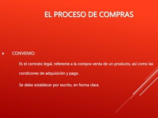 EL PROCESO DE COMPRAS
 CONVENIO:
Es el contrato legal, referente a la compra-venta de un producto, así como las
condicones de adquisición y pago.
Se debe establecer por escrito, en forma clara.
 