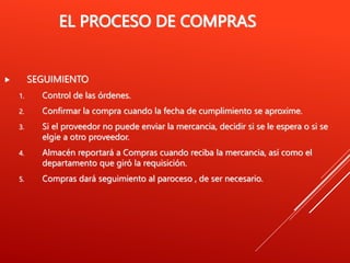 EL PROCESO DE COMPRAS
 SEGUIMIENTO
1. Control de las órdenes.
2. Confirmar la compra cuando la fecha de cumplimiento se aproxime.
3. Si el proveedor no puede enviar la mercancia, decidir si se le espera o si se
elgie a otro proveedor.
4. Almacén reportará a Compras cuando reciba la mercancia, así como el
departamento que giró la requisición.
5. Compras dará seguimiento al paroceso , de ser necesario.
 