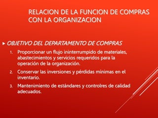 RELACION DE LA FUNCION DE COMPRAS
CON LA ORGANIZACION
 OBJETIVO DEL DEPARTAMENTO DE COMPRAS
1. Proporcionar un flujo ininterrumpido de materiales,
abastecimientos y servicios requeridos para la
operación de la organización.
2. Conservar las inversiones y pérdidas mínimas en el
inventario.
3. Mantenimiento de estándares y controlres de calidad
adecuados.
 