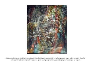Decalcomanía, técnica pictórica inventada por Óscar Domínguez que consiste en aplicar gouache negro sobre un papel, el cual se coloca encima de otra hoja sobre la que se ejerce una ligera presión, luego se despegan antes de que se sequen 
