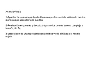 ACTIVIDADES 1-Apuntes de una escena desde diferentes puntos de vista  utilizando medios monócromos secos tamaño cuartilla 2-Realización esquemas  y boceto preparatorios de una escena compleja a tamaño din A4  3-Elaboración de una representación analítica y otra sintética del mismo objeto  